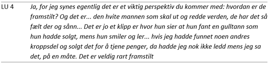 Tabell med ett sitat fra en lærerutdanner (LU 4): Ja, for jeg synes egentlig det er et viktig perspektiv du kommer med: hvordan er de framstilt? Og det er… den hvite mannen som skal ut og redde verden, de har det så fælt der og sånn… Det er jo et klipp er hvor hun sier at hun fant en gulltann som hun hadde solgt, mens hun smiler og ler… hvis jeg hadde funnet noen andres kroppsdel og solgt det for å tjene penger, da hadde jeg nok ikke ledd mens jeg sa det, på en måte. Det er veldig rart framstilt.