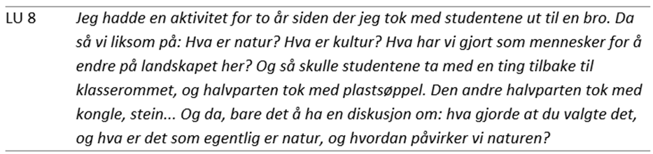 Tabell med ett sitat fra en lærerutdanner (LU 8): Jeg hadde en aktivitet for to år siden der jeg tok med studentene ut til en bro. Da så vi liksom på: Hva er natur? Hva er kultur? Hva har vi gjort som mennesker for å endre på landskapet her? Og så skulle studentene ta med en ting tilbake til klasserommet, og halvparten tok med plastsøppel. Den andre halvparten tok med kongle, stein… Og da, bare det å ha en diskusjon om: hva gjorde at du valgte det, og hva er det som egentlig er natur, og hvordan påvirker vi naturen?